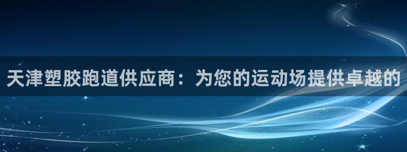 尊龙凯时有假么：天津塑胶跑道供应商：为您的运动场提供卓越的
