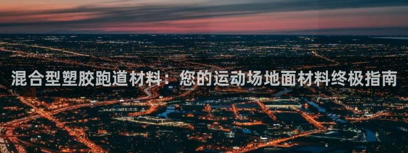 尊龙凯时：混合型塑胶跑道材料：您的运动场地面材料终极指南