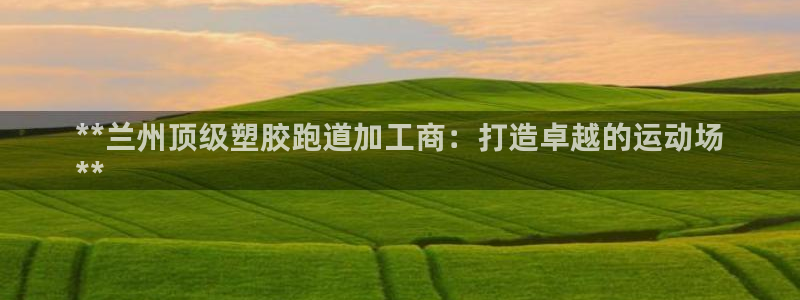 尊龙凯时-人生就是博中国官网：**兰州顶级塑胶跑道加工商：打造卓越的运动场
**